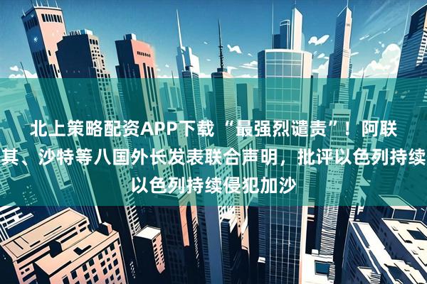 北上策略配资APP下载 “最强烈谴责”！阿联酋、土耳其、沙特等八国外长发表联合声明，批评以色列持续侵犯加沙