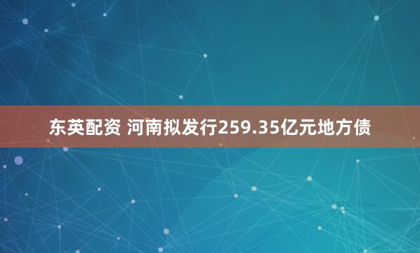 东英配资 河南拟发行259.35亿元地方债